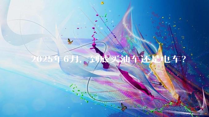 2025年6月，到底买油车还是电车？